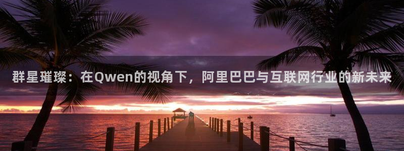 巅峰国际官方下载入口：群星璀璨：在Qwen的视角下，阿里巴巴与互联网行业的新未来